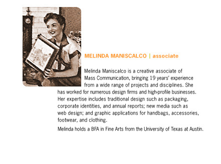 Melinda Maniscalco is a creative associate of Mass Communication, bringing 19 years' experience from a wide range of projects and disciplines. She has worked for numerous design firms and high-profile businesses. Her expertise includes traditional design such as packaging, corporate identities, and annual reports; new media such as web design; and graphic applications for handbags, accessories, footwear, and clothing. Melinda holds a BFA in Fine Arts from the University of Texas at Austin.