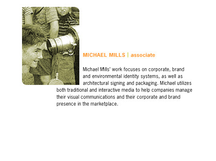 Michael Mills' works focuses on corporate, brand and environmental identity systems, as well as architectural signing and packaging. Michael utilizes both traditional and interactive media to help companies manage their visual communications and their corporate and brand presence in the marketplace.