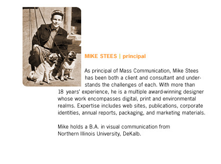 As principal of Mass Communication, Mike Stees has been both a client and consultant and understands the challenges of each. With more than 18 years' experience, he is a multiple award-winning designer whose work encompasses digital, print, and environmental realms. Expertise includes web sites, publications, corporate identities, annual reports, packaging, and marketing materials. Mike holds a B.A. in visual communication from Northwestern Illinoi University, DeKalb.